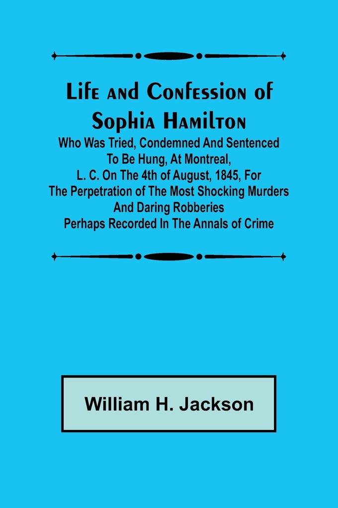 Life and Confession of Sophia Hamilton; Who was Tried Condemned and Sentenced to be Hung at Montreal L. C. on the 4th of August 1845 for the Perpetration of the Most Shocking Murders and Daring Robberies Perhaps Recorded in the Annals of Crime