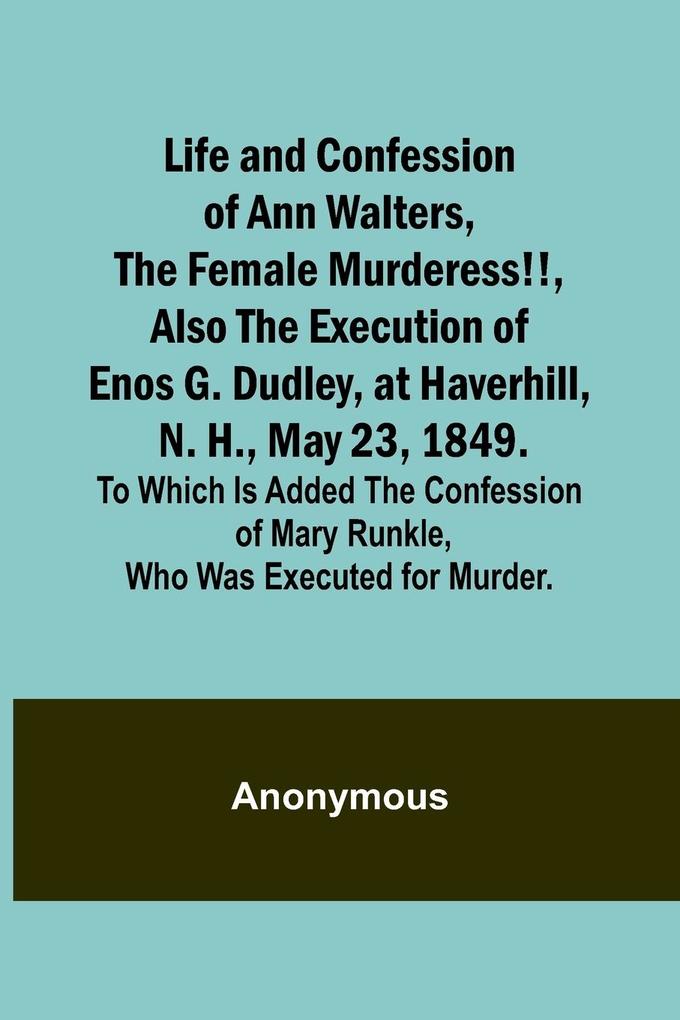 Life and Confession of Ann Walters the Female Murderess!! Also the Execution of Enos G. Dudley at Haverhill N. H. May 23 1849. To Which Is Added the Confession of Mary Runkle Who Was Executed for Murder.