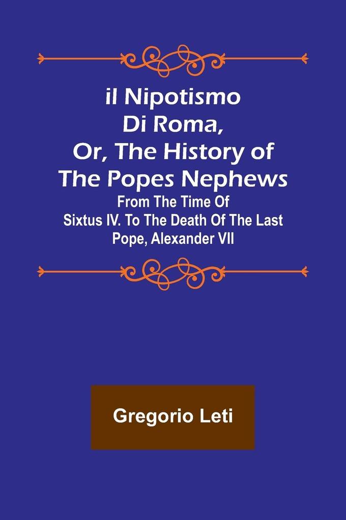 Il nipotismo di Roma or The History of the Popes Nephews ; from the time of Sixtus IV. to the death of the last Pope Alexander VII