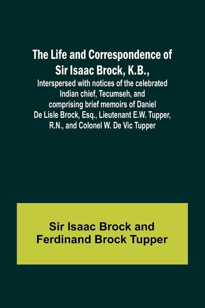 The Life and Correspondence of Sir Isaac Brock K.B. Interspersed with notices of the celebrated Indian chief Tecumseh and comprising brief memoirs of Daniel De Lisle Brock Esq. Lieutenant E.W. Tupper R.N. and Colonel W. De Vic Tupper