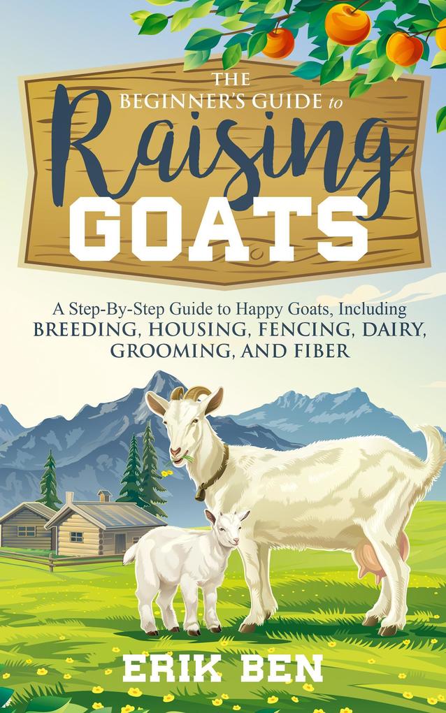 The Beginner‘s Guide to Goat Raising: A Step-By-Step Guide to Happy Goats Including Breeding Housing Fencing Dairy Grooming and Fiber