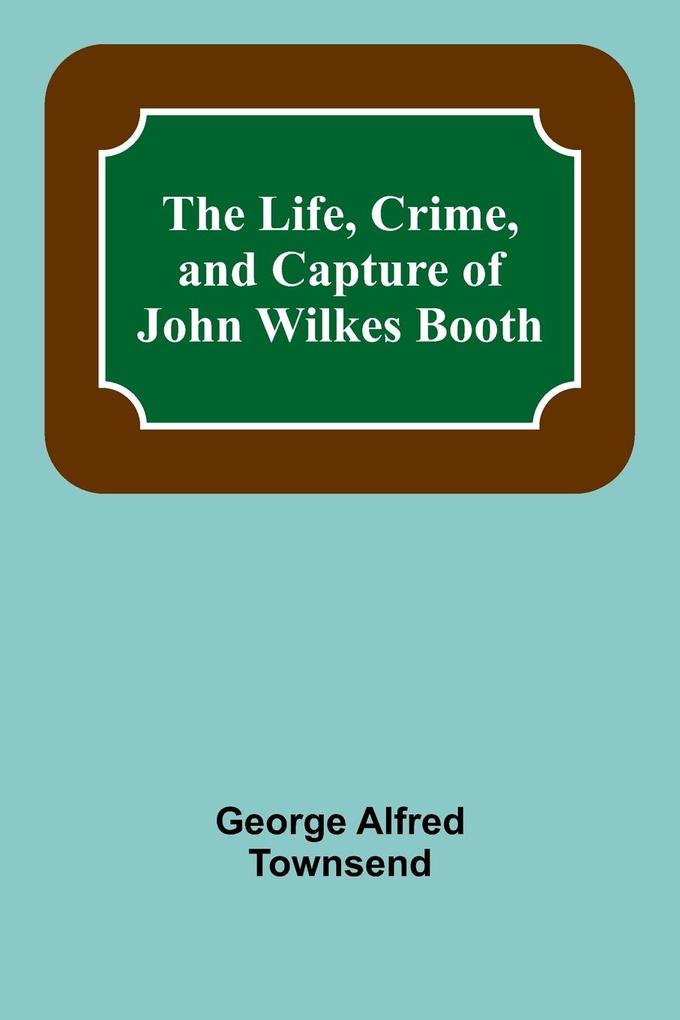 The Life Crime and Capture of John Wilkes Booth