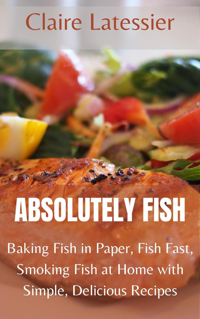 Absolutely Fish: Baking Fish in Paper Fish Fast Smoking Fish at Home with Simple Delicious Recipes