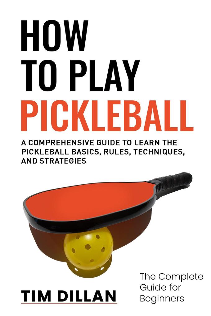 How to Play Pickleball The Complete Guide for Beginners : A Comprehensive Guide to Learn the Pickleball Basics Rules Techniques and Strategies
