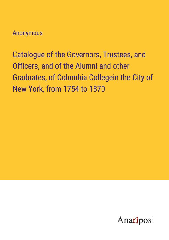 Catalogue of the Governors Trustees and Officers and of the Alumni and other Graduates of Columbia Collegein the City of New York from 1754 to 1870