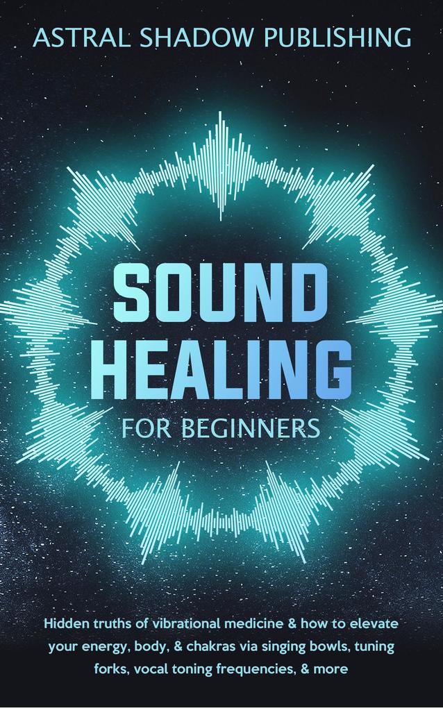 Sound Healing for Beginners: Hidden Truths of Vibrational Medicine & How to Elevate Your Energy Body & Chakras via Singing Bowls Tuning Forks Vocal Toning Frequencies & More
