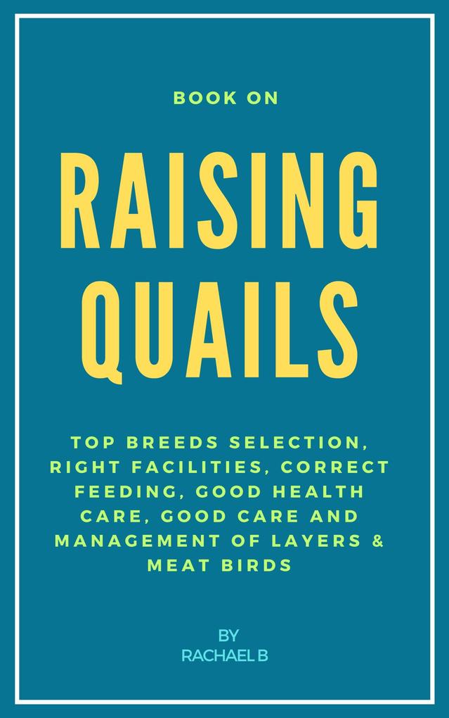 Book On Raising Quails: Top Breeds Selection Right Facilities Correct Feeding Good Health Care Good Care and Management of Layers & Meat Birds