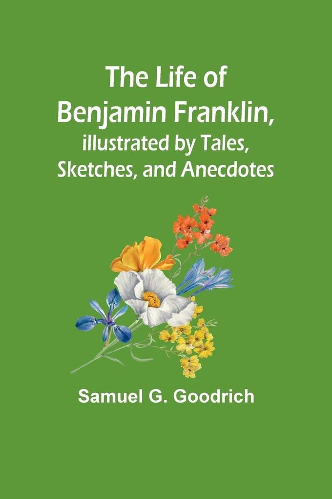 The Life of Benjamin Franklin Illustrated by Tales Sketches and Anecdotes