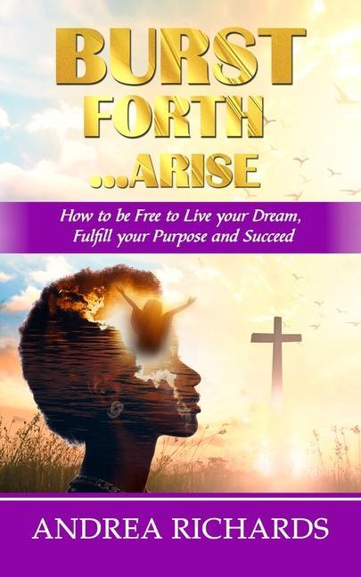 Burst Forth...Arise: How to be Free to Live your Dream Fulfill Your Purpose and Succeed