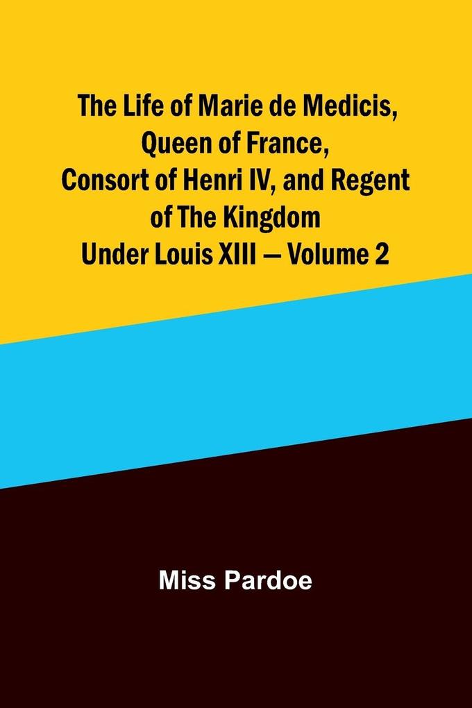 The Life of Marie de Medicis Queen of France Consort of Henri IV and Regent of the Kingdom under Louis XIII - Volume 2