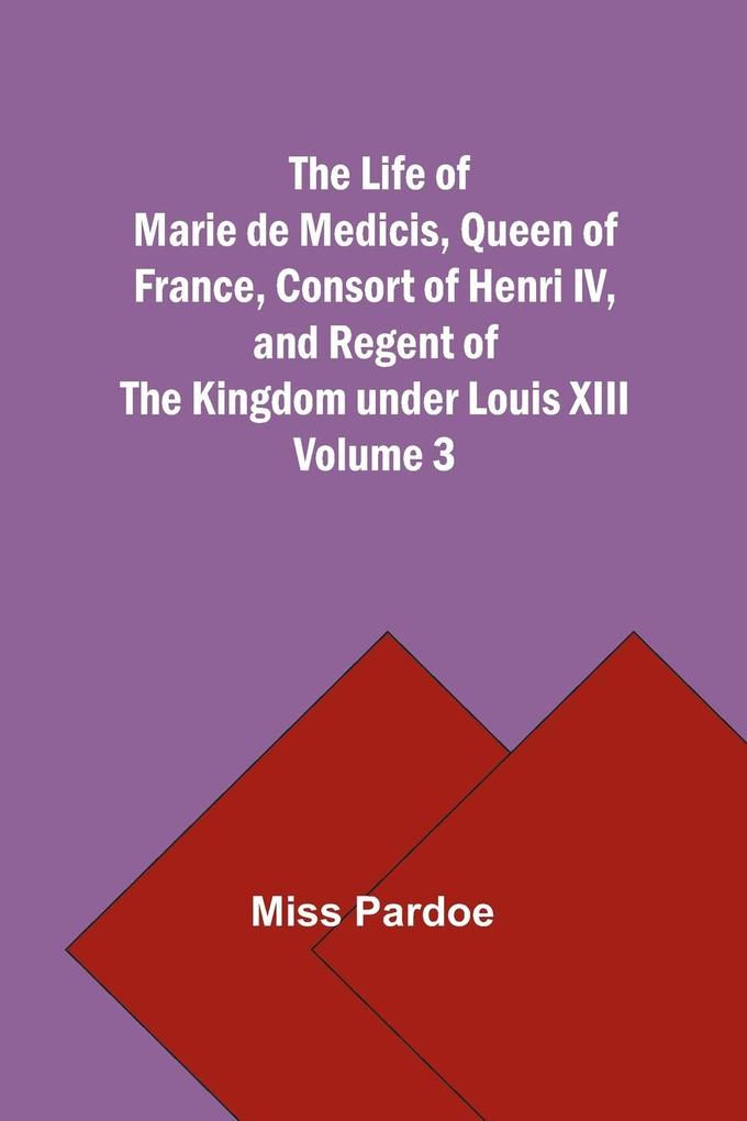 The Life of Marie de Medicis Queen of France Consort of Henri IV and Regent of the Kingdom under Louis XIII - Volume 3