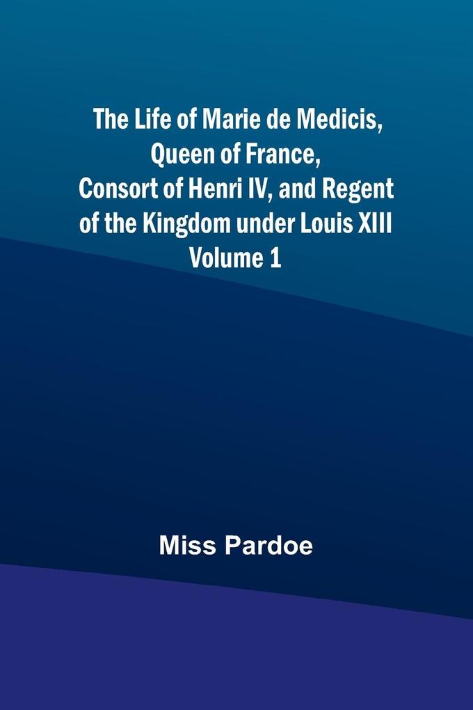 The Life of Marie de Medicis Queen of France Consort of Henri IV and Regent of the Kingdom under Louis XIII - Volume 1