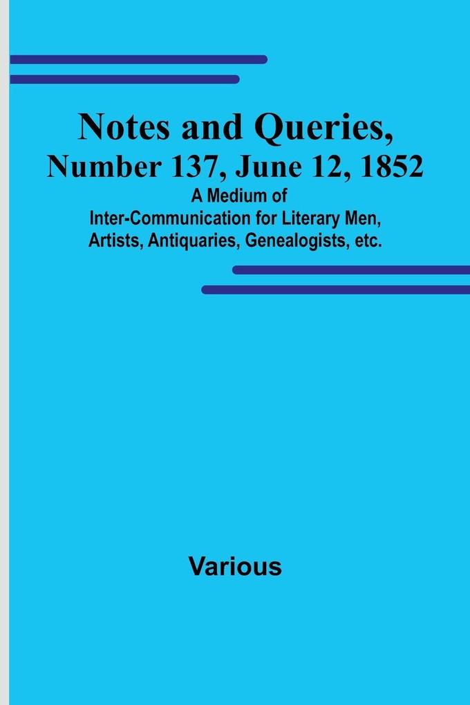 Notes and Queries Number 137 June 12 1852 ; A Medium of Inter-communication for Literary Men Artists Antiquaries Genealogists etc.
