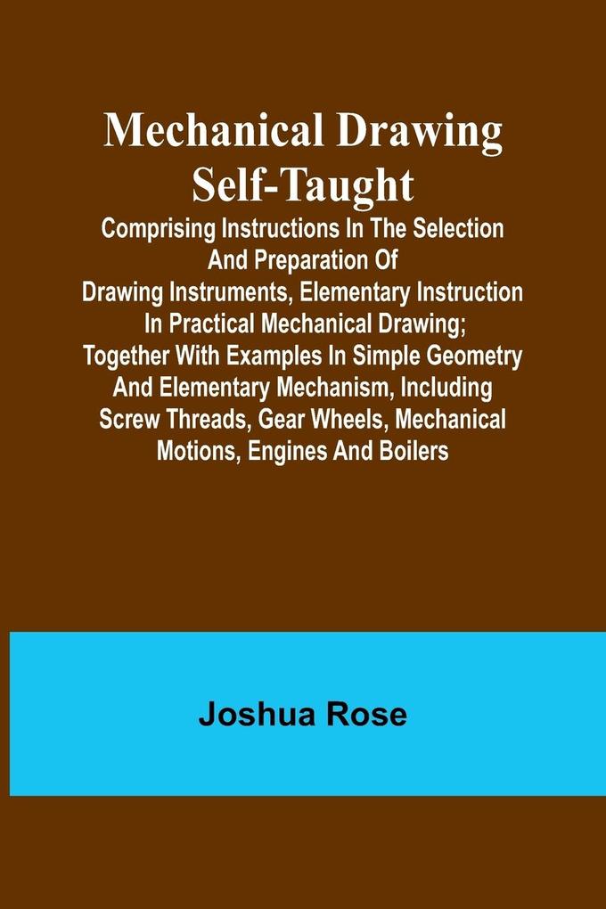 Mechanical Drawing Self-Taught; Comprising instructions in the selection and preparation of drawing instruments elementary instruction in practical mechanical drawing; together with examples in simple geometry and elementary mechanism including screw th