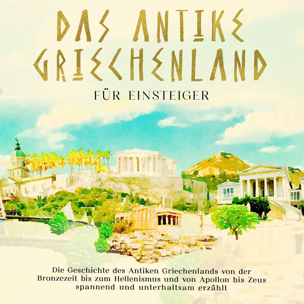 Das antike Griechenland für Einsteiger: Die Geschichte des Antiken Griechenlands von der Bronzezeit bis zum Hellenismus und von Apollon bis Zeus spannend und unterhaltsam erzählt