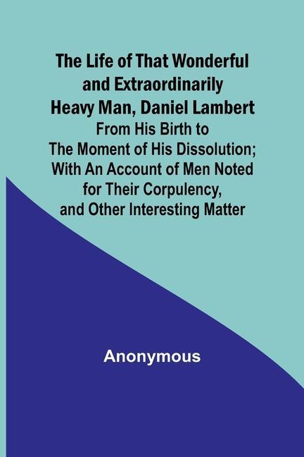 The Life of That Wonderful and Extraordinarily Heavy Man Daniel Lambert: From His Birth to the Moment of His Dissolution; With an Account of Men Note