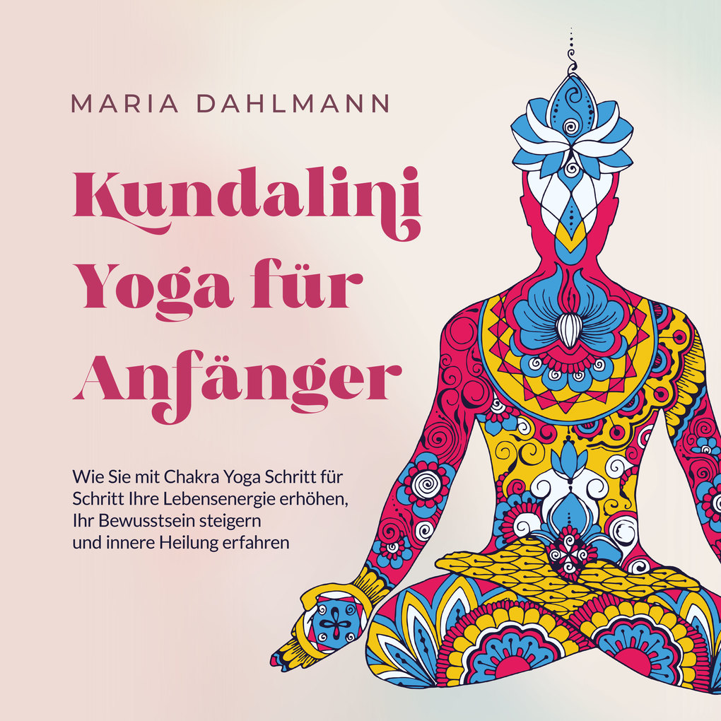 Kundalini Yoga für Anfänger: Wie Sie mit Chakra Yoga Schritt für Schritt Ihre Lebensenergie erhöhen Ihr Bewusstsein steigern und innere Heilung erfahren