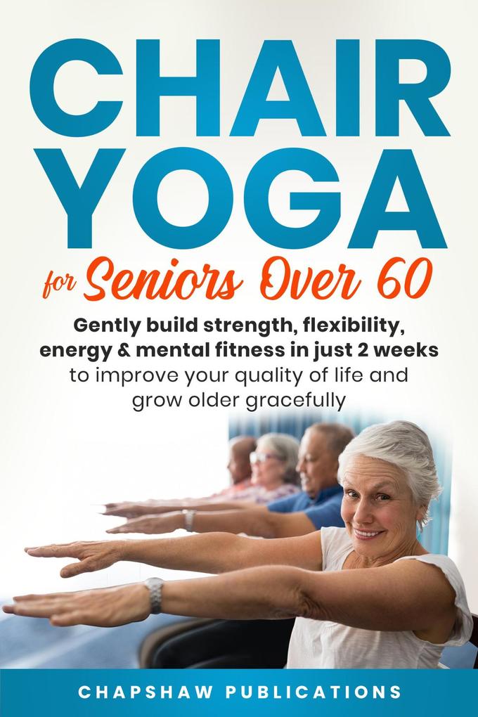 Chair Yoga For Seniors Over 60: Gently Build Strength Flexibility Energy & Mental Fitness In Just 2 Weeks To Improve Your Quality Of Life And Grow Older Gracefully