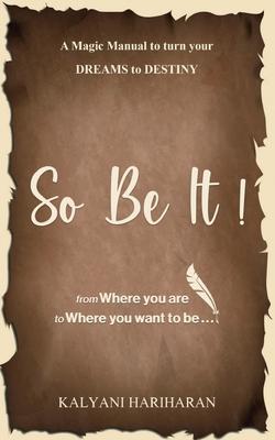 SO BE IT - A magic Manual to turn your Dreams to Destiny: From where you are now to where you want to Be