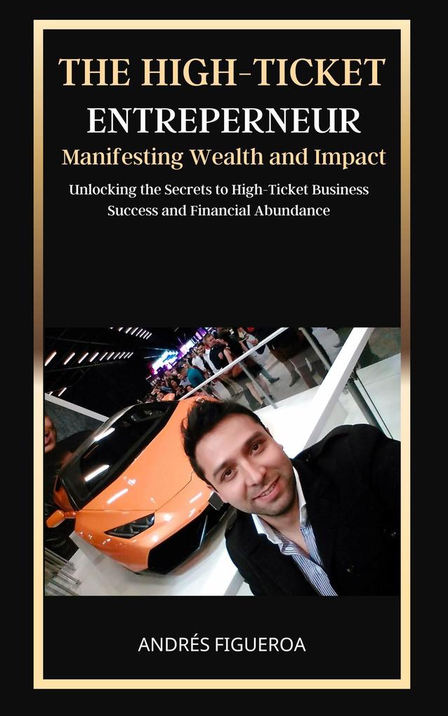The High-Ticket Entrepreneur: Manifesting Wealth and Impact: Unlocking the Secrets to High-Ticket Business Success and Financial Abundance