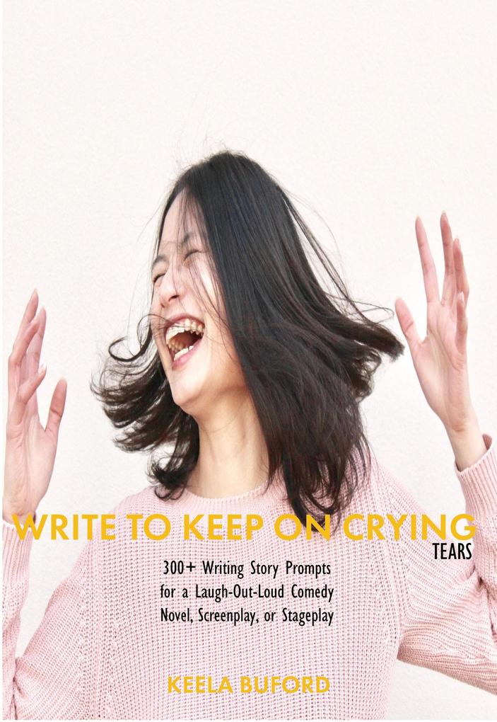 Write to Keep On Crying (TEARS!): 300-Plus Writing Story Prompts for a Laugh-Out-Loud Comedy Novel Screenplay or Stageplay (Write to Keep...Writing!: Writing Prompts Book Series)
