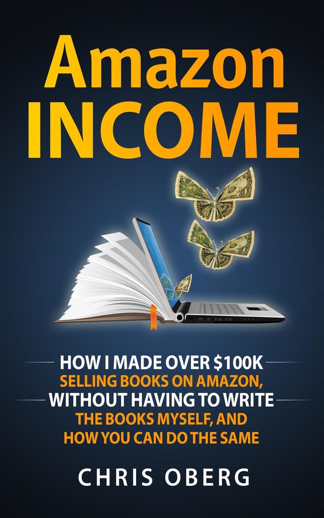 Amazon Income: How I Made Over $100K Selling Books On Amazon Without Having To Write The Books Myself And How You Can Do The Same