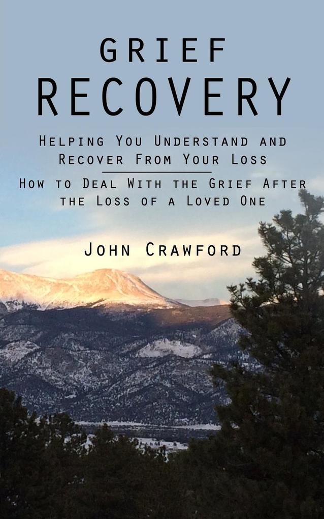 Grief Recovery: Helping You Understand and Recover From Your Loss (How to Deal With the Grief After the Loss of a Loved One)