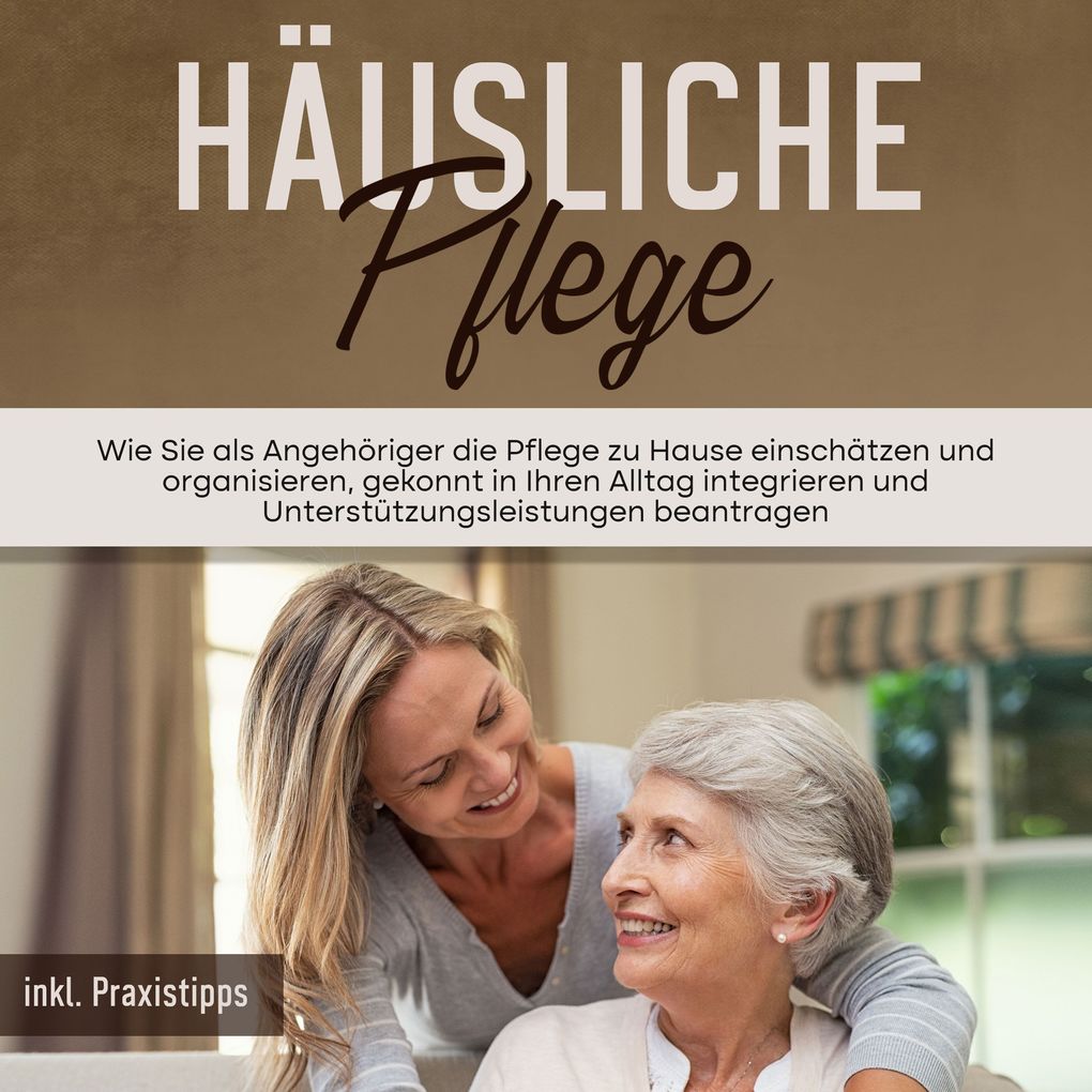 Häusliche Pflege: Wie Sie als Angehöriger die Pflege zu Hause einschätzen und organisieren gekonnt in Ihren Alltag integrieren und Unterstützungsleistungen beantragen - inkl. Praxistipps