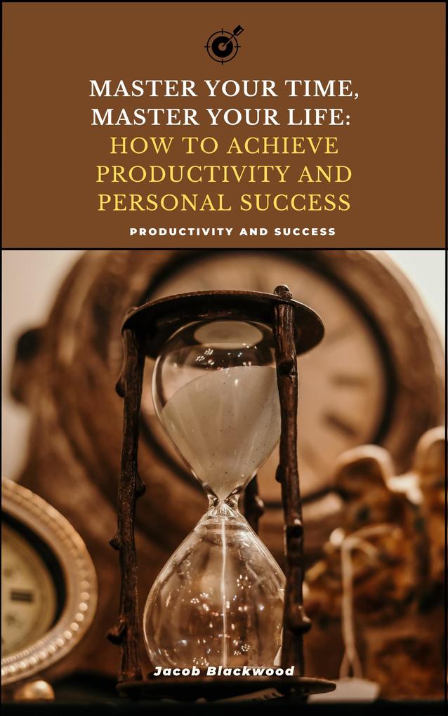 Master Your Time Master Your Life: How to Achieve Productivity and Personal Success