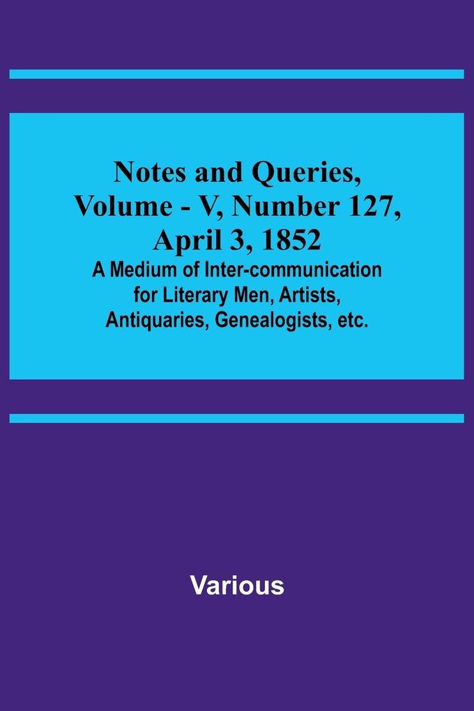 Notes and Queries Vol. V Number 127 April 3 1852 ; A Medium of Inter-communication for Literary Men Artists Antiquaries Genealogists etc.