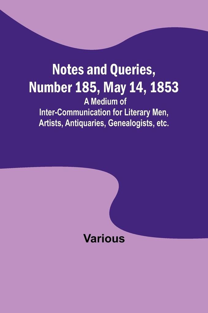 Notes and Queries Number 185 May 14 1853 ; A Medium of Inter-communication for Literary Men Artists Antiquaries Genealogists etc.