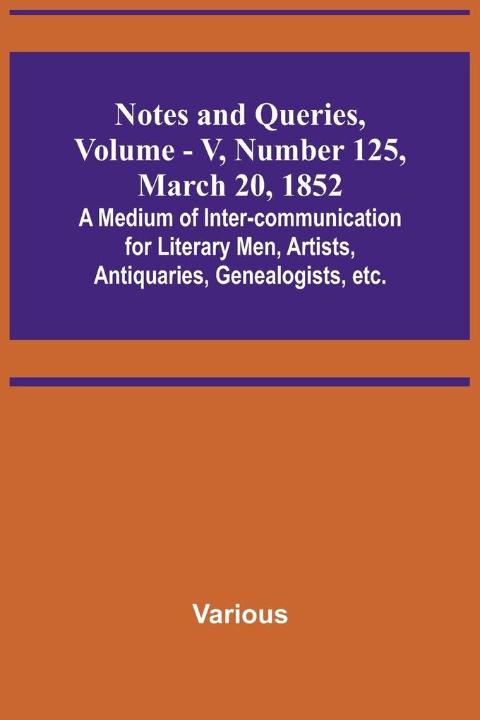 Notes and Queries Vol. V Number 125 March 20 1852 ; A Medium of Inter-communication for Literary Men Artists Antiquaries Genealogists etc.