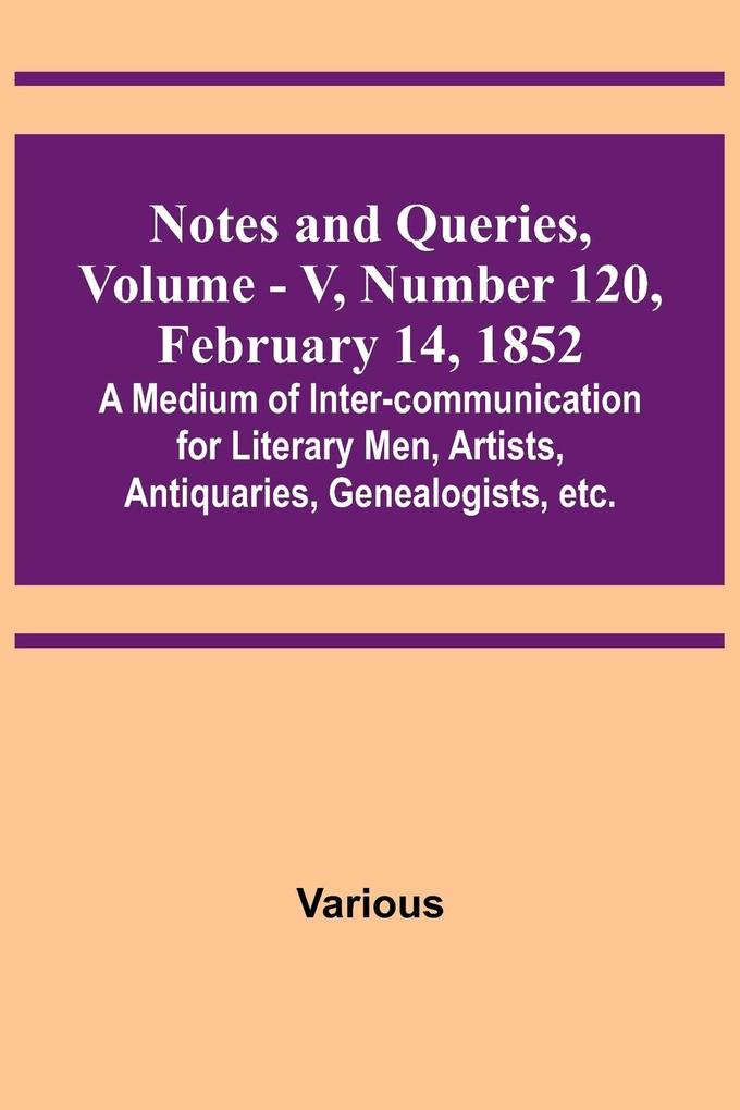 Notes and Queries Vol. V Number 120 February 14 1852 ; A Medium of Inter-communication for Literary Men Artists Antiquaries Genealogists etc.