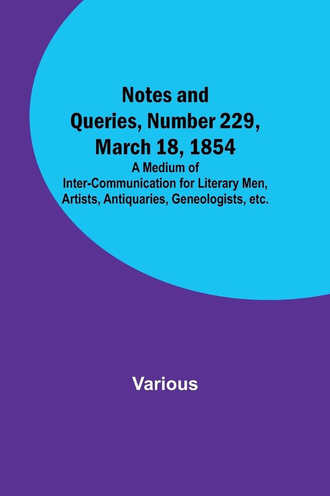 Notes and Queries Number 229 March 18 1854 ; A Medium of Inter-communication for Literary Men Artists Antiquaries Geneologists etc.