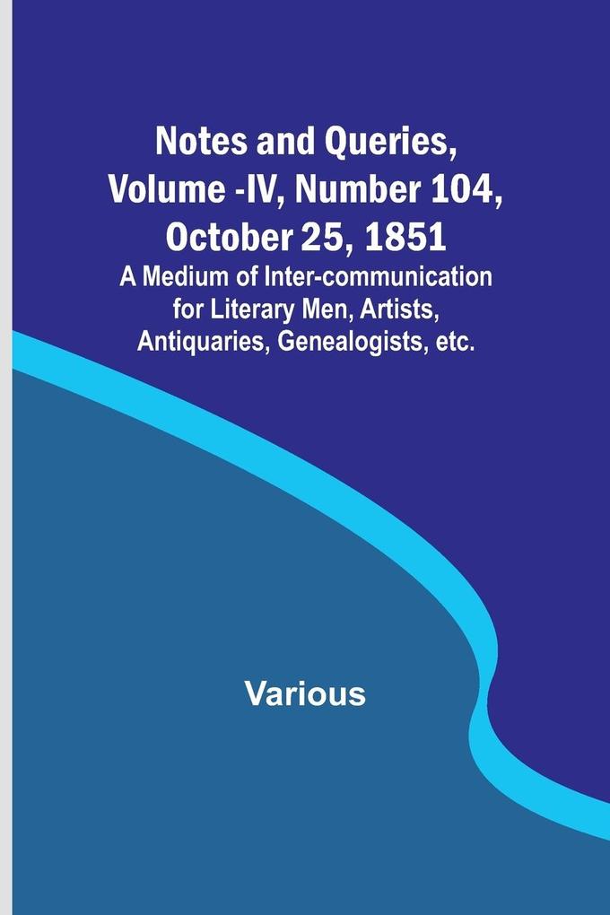 Notes and Queries Vol. IV Number 104 October 25 1851 ; A Medium of Inter-communication for Literary Men Artists Antiquaries Genealogists etc.