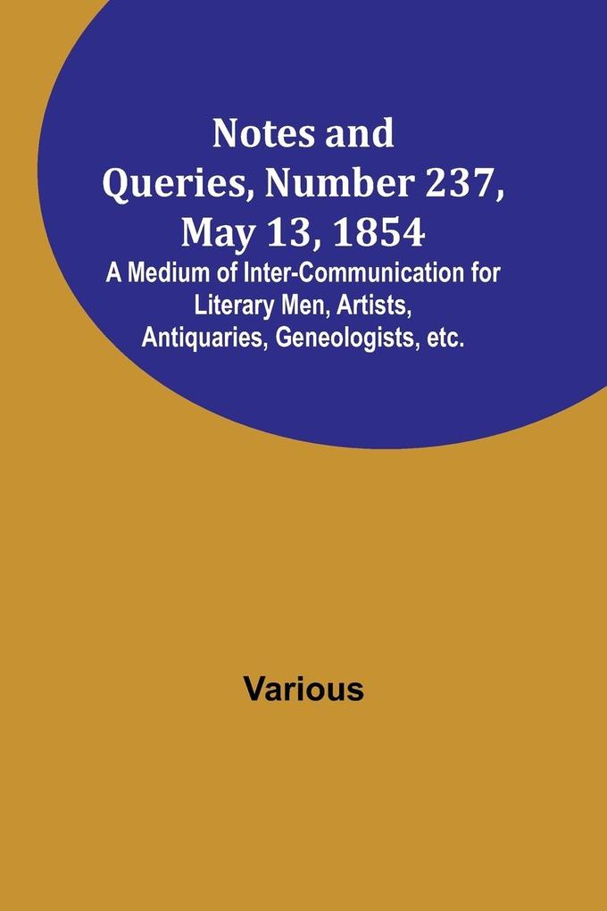 Notes and Queries Number 237 May 13 1854 ; A Medium of Inter-communication for Literary Men Artists Antiquaries Geneologists etc.