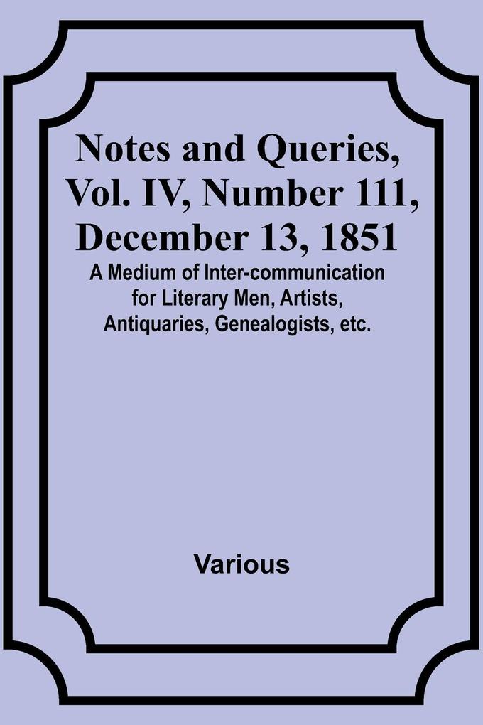Notes and Queries Vol. IV Number 111 December 13 1851 ; A Medium of Inter-communication for Literary Men Artists Antiquaries Genealogists etc.