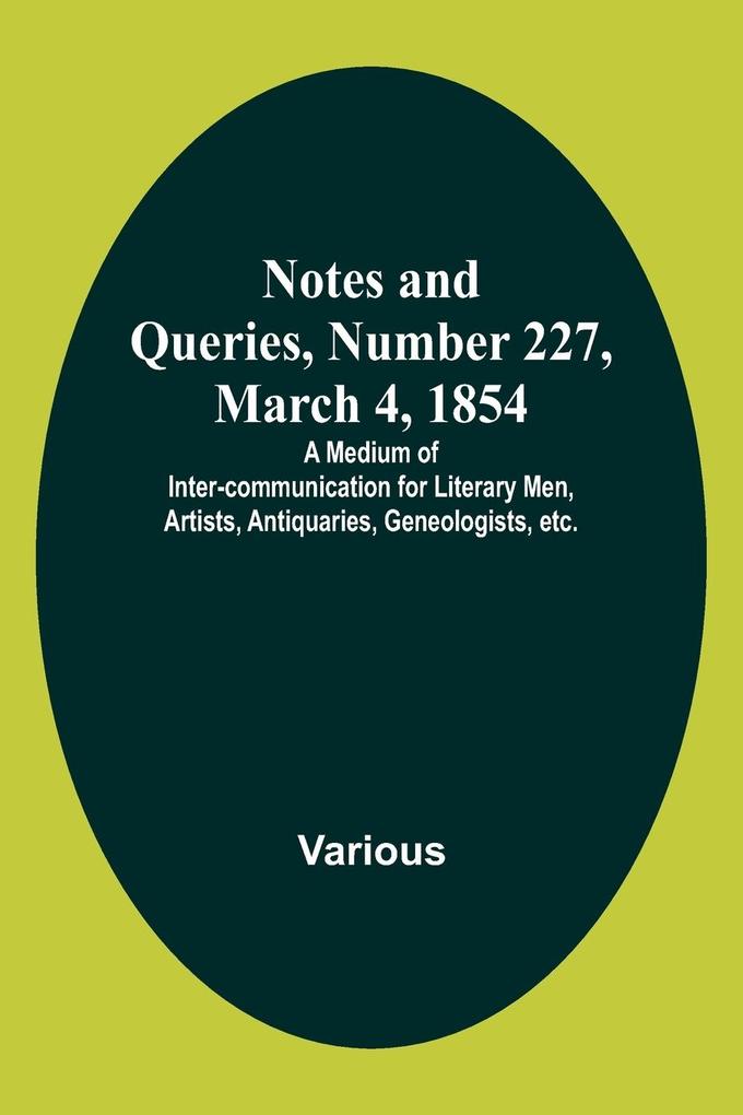 Notes and Queries Number 227 March 4 1854 ; A Medium of Inter-communication for Literary Men Artists Antiquaries Geneologists etc.