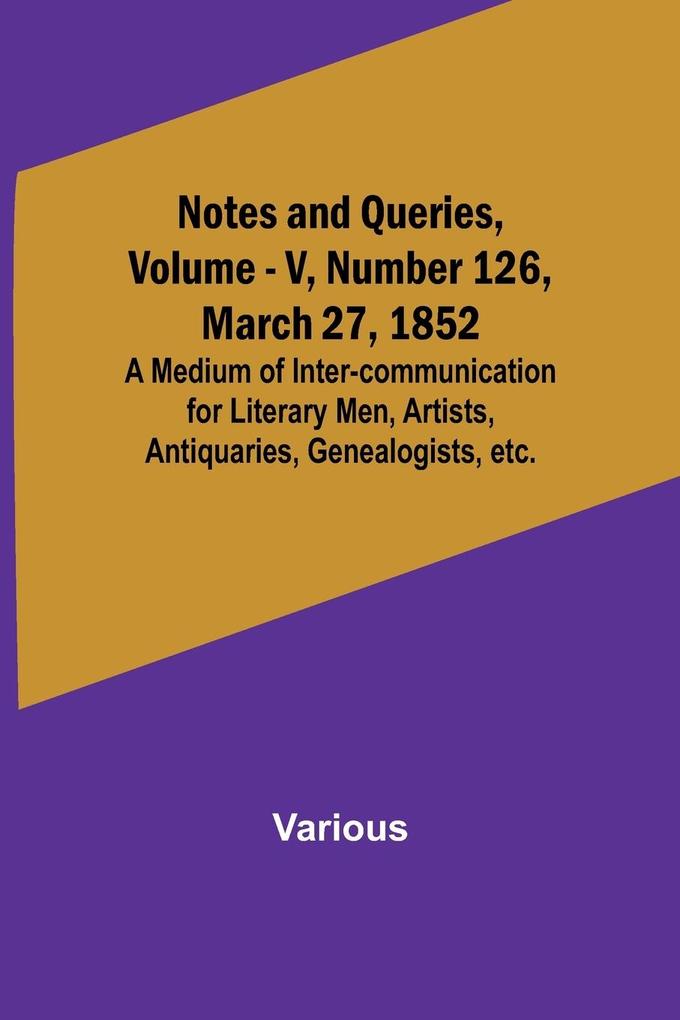 Notes and Queries Vol. V Number 126 March 27 1852 ; A Medium of Inter-communication for Literary Men Artists Antiquaries Genealogists etc.