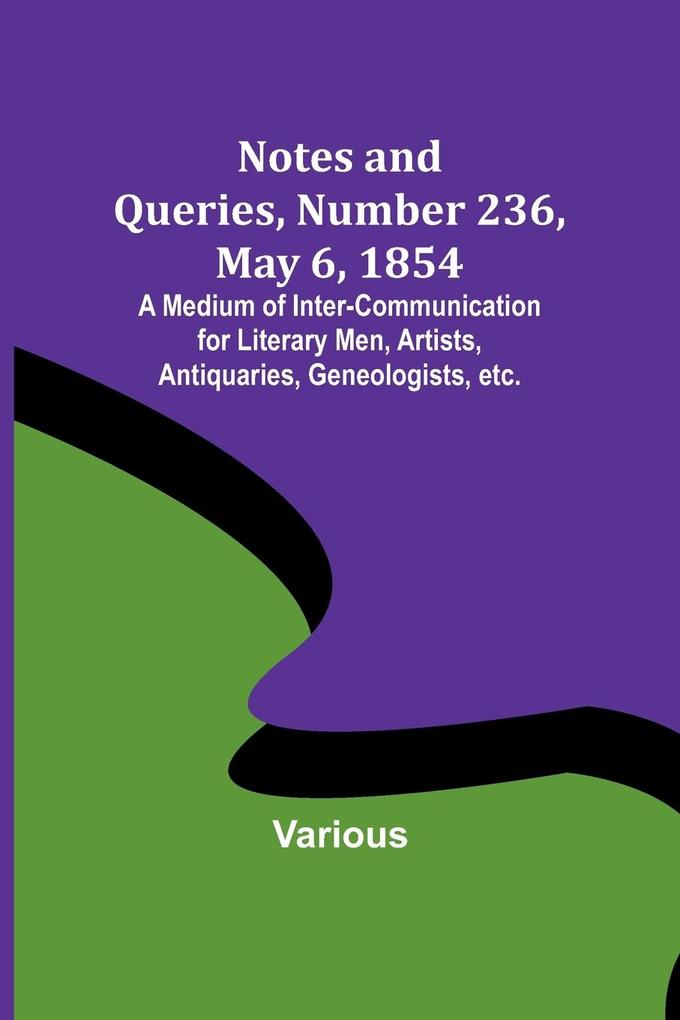 Notes and Queries Number 236 May 6 1854 ; A Medium of Inter-communication for Literary Men Artists Antiquaries Geneologists etc.