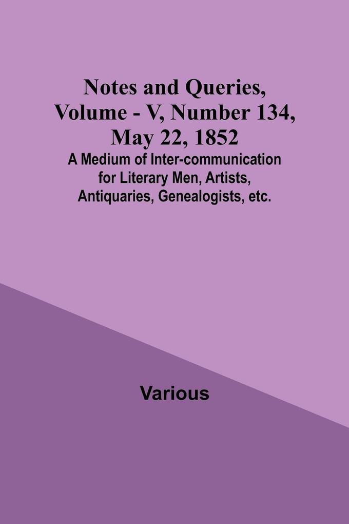 Notes and Queries Vol. V Number 134 May 22 1852 ; A Medium of Inter-communication for Literary Men Artists Antiquaries Genealogists etc.