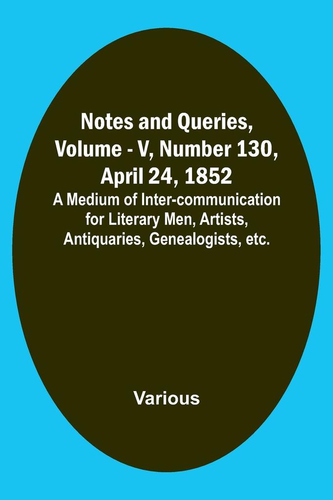 Notes and Queries Vol. V Number 130 April 24 1852 ; A Medium of Inter-communication for Literary Men Artists Antiquaries Genealogists etc.