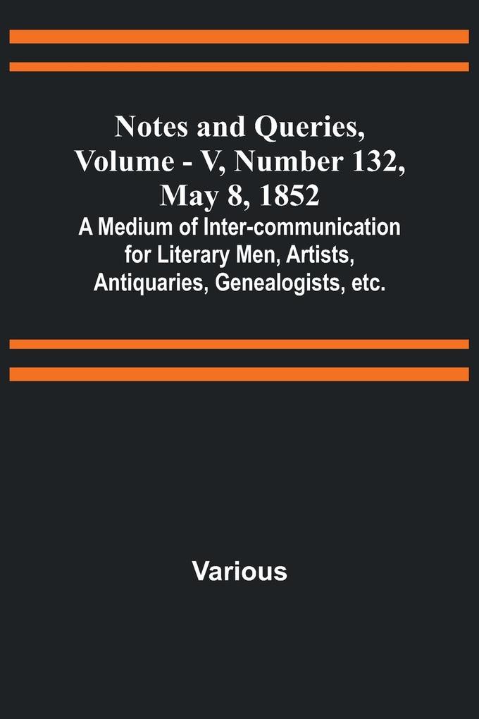 Notes and Queries Vol. V Number 132 May 8 1852 ; A Medium of Inter-communication for Literary Men Artists Antiquaries Genealogists etc.
