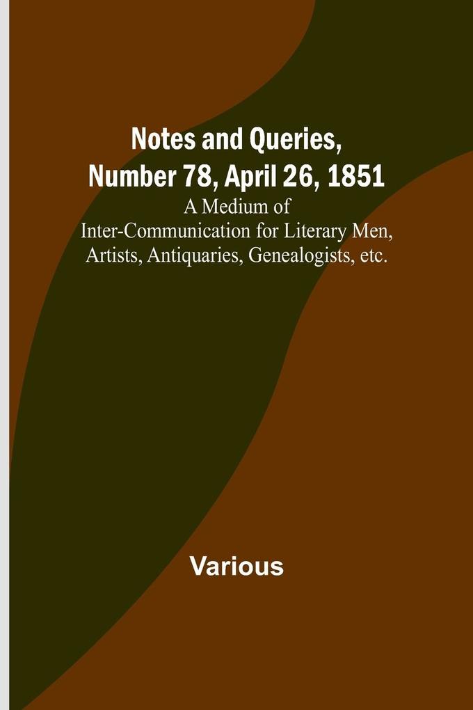 Notes and Queries Number 78 April 26 1851 ; A Medium of Inter-communication for Literary Men Artists Antiquaries Genealogists etc.