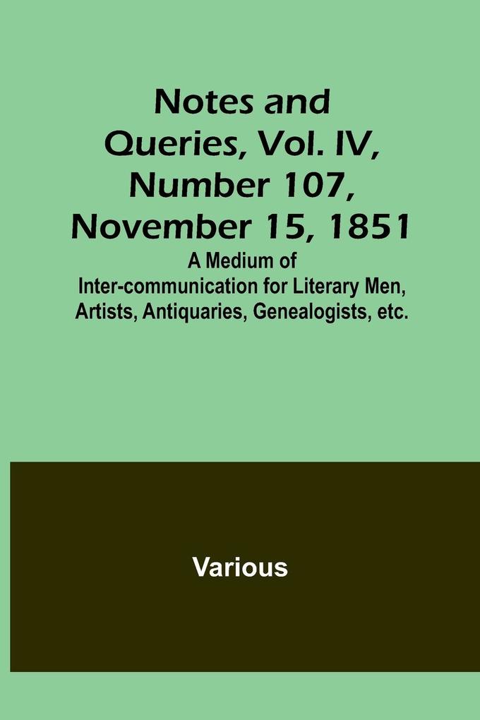 Notes and Queries Vol. IV Number 107 November 15 1851 ; A Medium of Inter-communication for Literary Men Artists Antiquaries Genealogists etc.