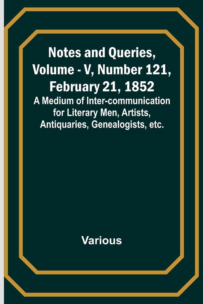 Notes and Queries Vol. V Number 121 February 21 1852 ; A Medium of Inter-communication for Literary Men Artists Antiquaries Genealogists etc.