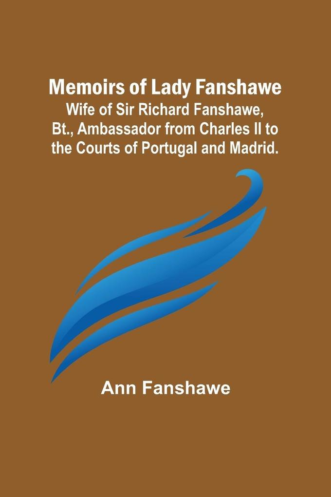 Memoirs of Lady Fanshawe; Wife of Sir Richard Fanshawe Bt. Ambassador from Charles II to the Courts of Portugal and Madrid.