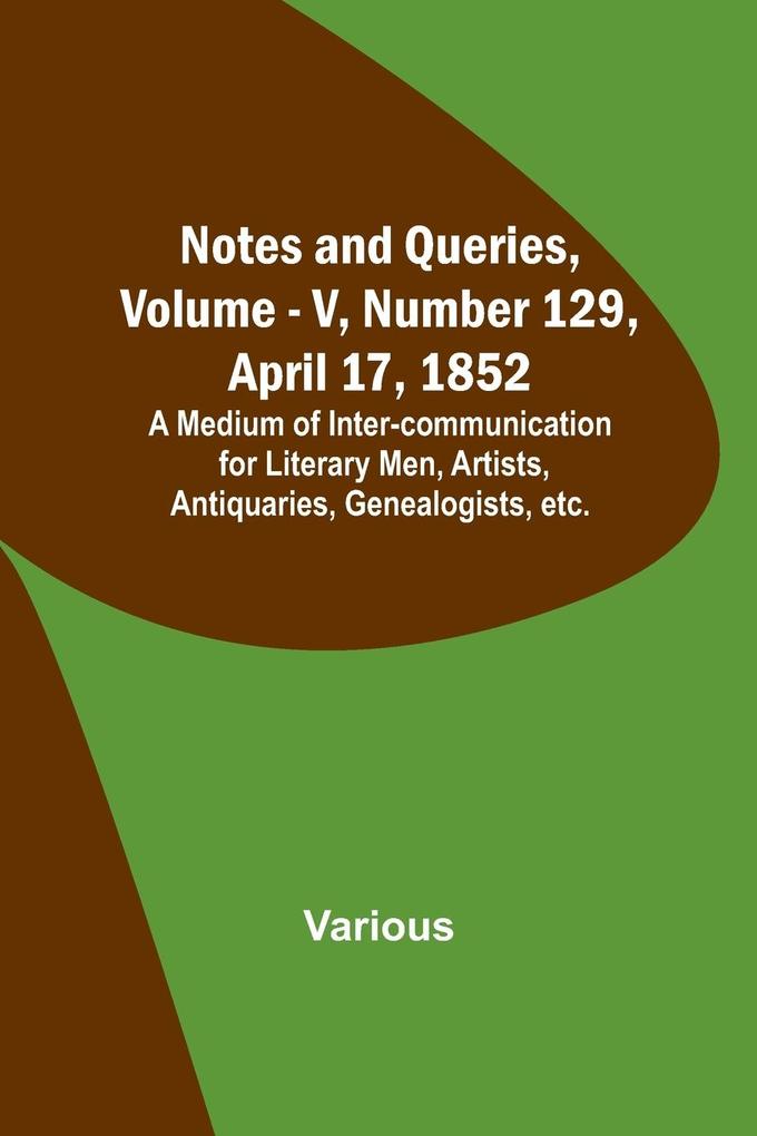 Notes and Queries Vol. V Number 129 April 17 1852 ; A Medium of Inter-communication for Literary Men Artists Antiquaries Genealogists etc.