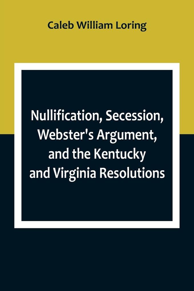 Nullification Secession Webster's Argument and the Kentucky and Virginia Resolutions ; Considered in Reference to the Constitution and Historically