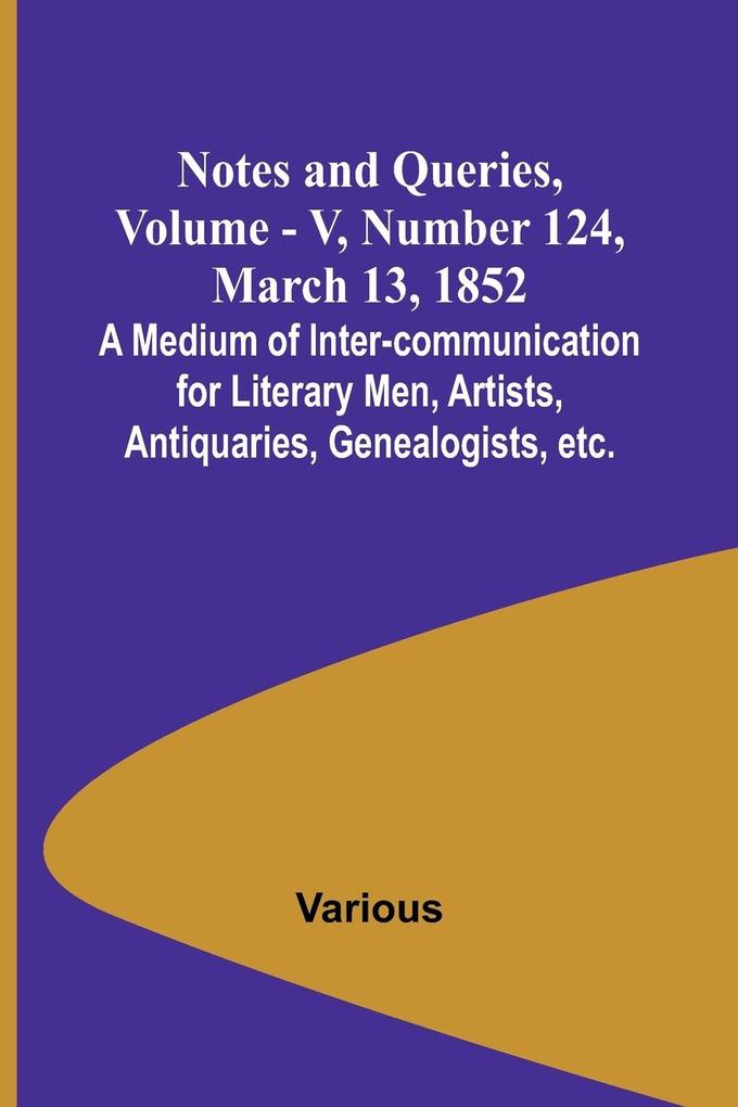 Notes and Queries Vol. V Number 124 March 13 1852 ; A Medium of Inter-communication for Literary Men Artists Antiquaries Genealogists etc.